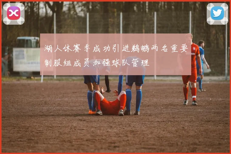 湖人休赛季成功引进鹈鹕两名重要制服组成员加强球队管理