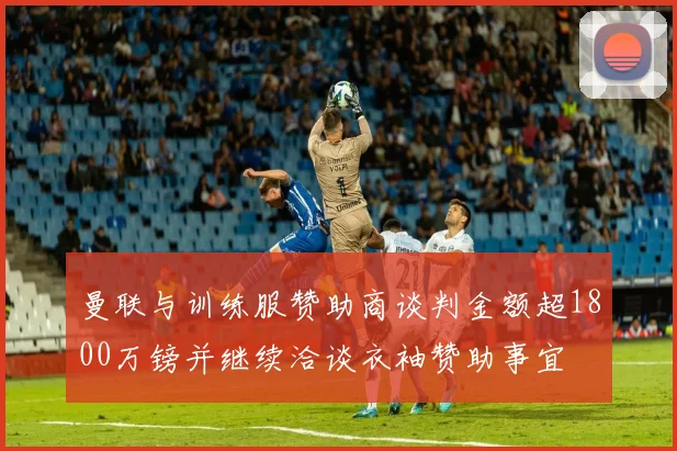 曼联与训练服赞助商谈判金额超1800万镑并继续洽谈衣袖赞助事宜