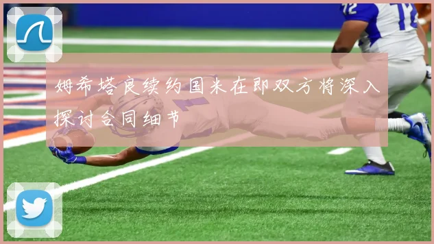 姆希塔良续约国米在即双方将深入探讨合同细节