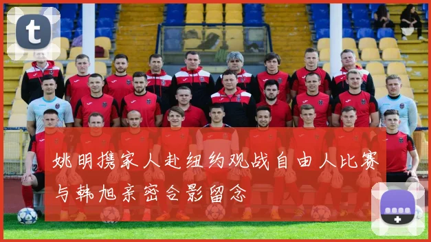 姚明携家人赴纽约观战自由人比赛与韩旭亲密合影留念