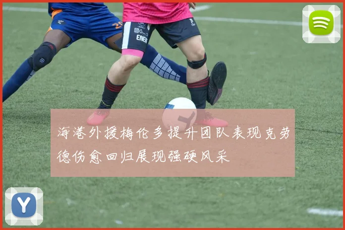 海港外援梅伦多提升团队表现克劳德伤愈回归展现强硬风采