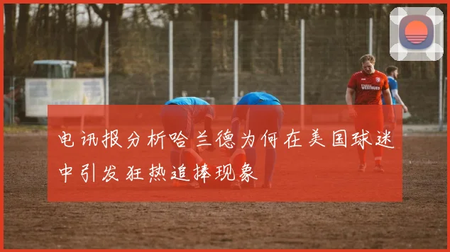 电讯报分析哈兰德为何在美国球迷中引发狂热追捧现象