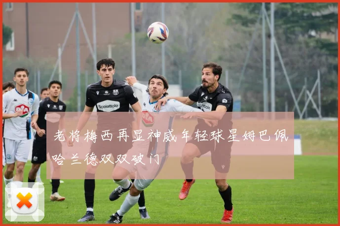 老将梅西再显神威年轻球星姆巴佩哈兰德双双破门