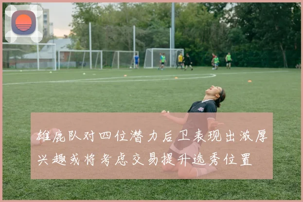 雄鹿队对四位潜力后卫表现出浓厚兴趣或将考虑交易提升选秀位置