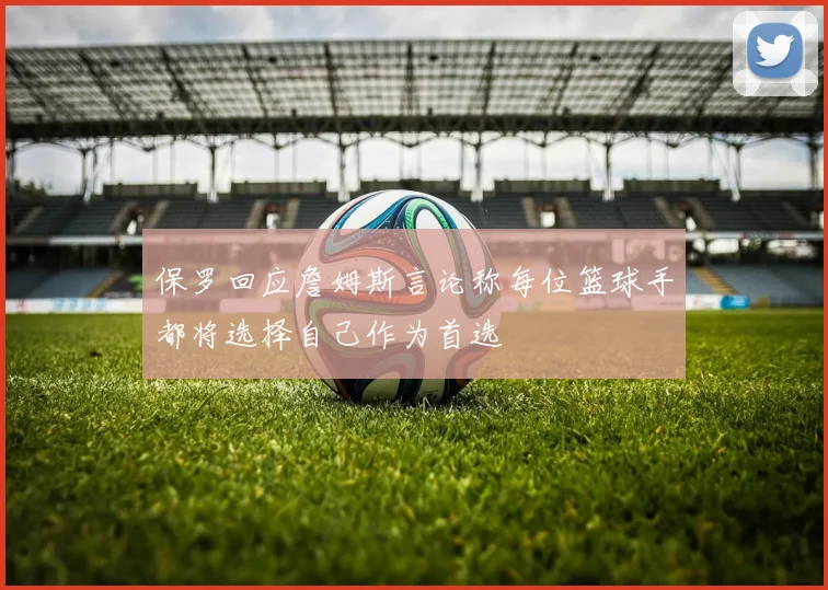 保罗回应詹姆斯言论称每位篮球手都将选择自己作为首选