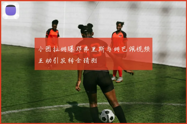 小图拉姆曝邓弗里斯与姆巴佩视频互动引发转会猜测
