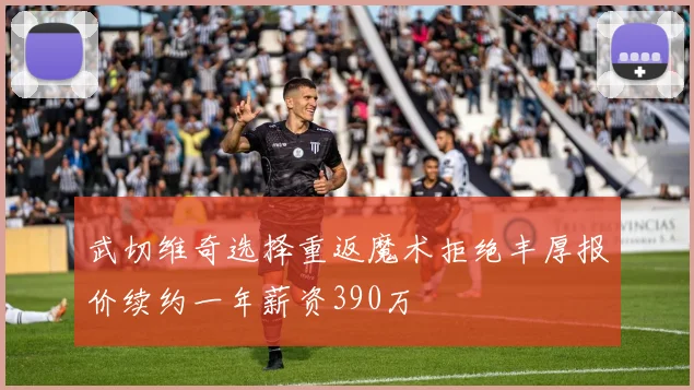 武切维奇选择重返魔术拒绝丰厚报价续约一年薪资390万